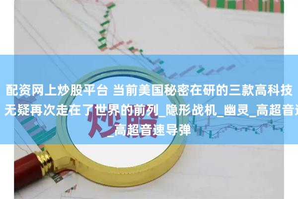 配资网上炒股平台 当前美国秘密在研的三款高科技武器，无疑再次走在了世界的前列_隐形战机_幽灵_高超音速导弹