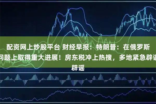 配资网上炒股平台 财经早报：特朗普：在俄罗斯问题上取得重大进展！房东税冲上热搜，多地紧急辟谣