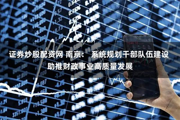 证券炒股配资网 南京： 系统规划干部队伍建设 助推财政事业高质量发展