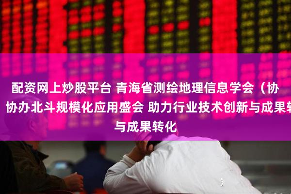 配资网上炒股平台 青海省测绘地理信息学会（协会）协办北斗规模化应用盛会 助力行业技术创新与成果转化
