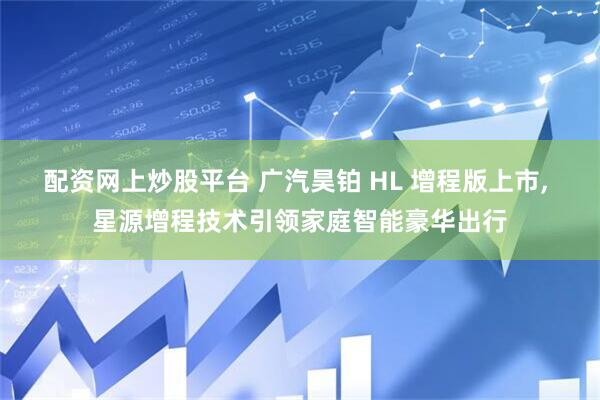 配资网上炒股平台 广汽昊铂 HL 增程版上市, 星源增程技术引领家庭智能豪华出行