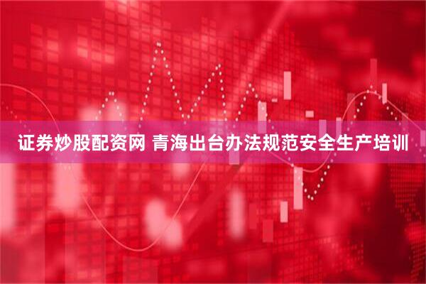 证券炒股配资网 青海出台办法规范安全生产培训