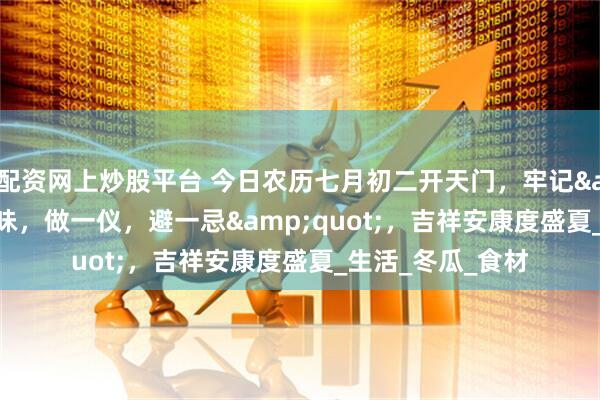 配资网上炒股平台 今日农历七月初二开天门，牢记&quot;食三味，做一仪，避一忌&quot;，吉祥安康度盛夏_生活_冬瓜_食材