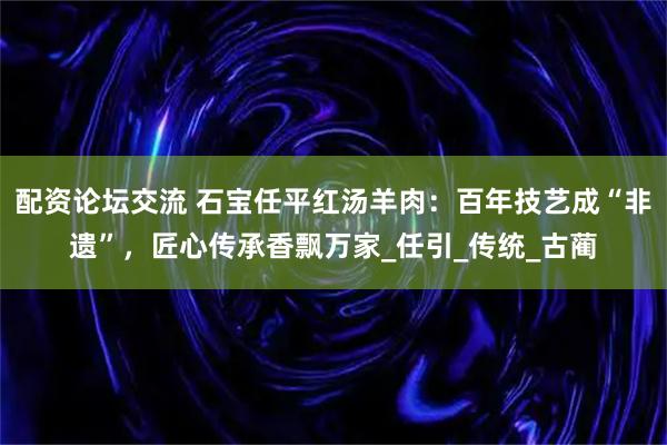 配资论坛交流 石宝任平红汤羊肉：百年技艺成“非遗”，匠心传承香飘万家_任引_传统_古蔺