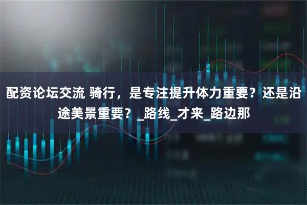配资论坛交流 骑行，是专注提升体力重要？还是沿途美景重要？_路线_才来_路边那
