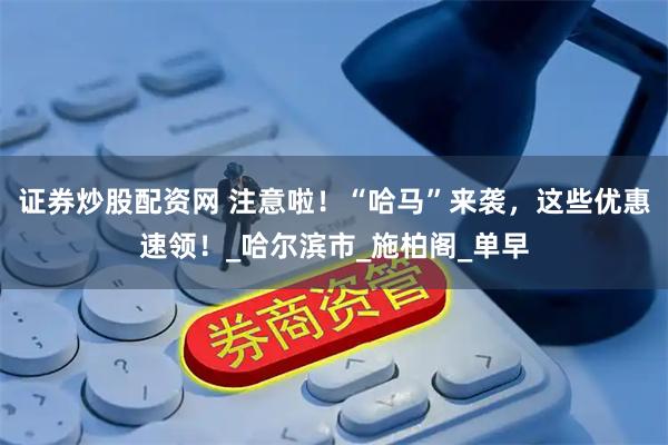 证券炒股配资网 注意啦！“哈马”来袭，这些优惠速领！_哈尔滨市_施柏阁_单早