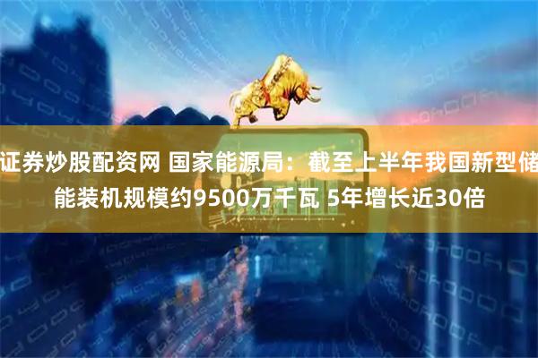 证券炒股配资网 国家能源局：截至上半年我国新型储能装机规模约9500万千瓦 5年增长近30倍