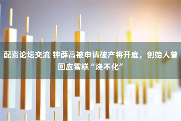 配资论坛交流 钟薛高被申请破产将开庭，创始人曾回应雪糕“烧不化”