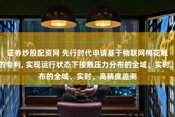 证券炒股配资网 先行时代申请基于物联网梅花触指压力监测的专利, 实现运行状态下接触压力分布的全域、实时、高精度监测