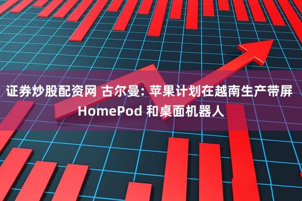 证券炒股配资网 古尔曼: 苹果计划在越南生产带屏 HomePod 和桌面机器人