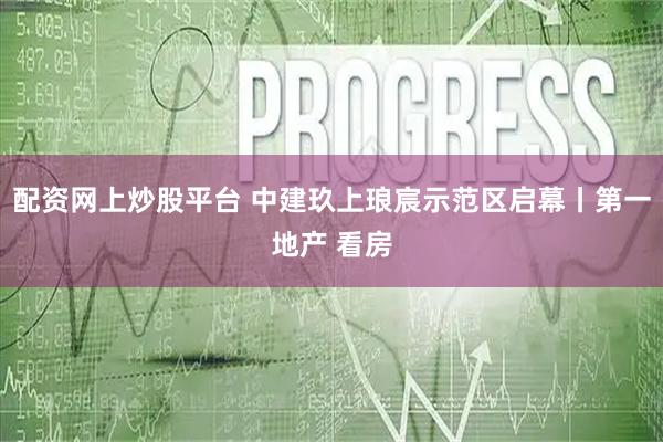 配资网上炒股平台 中建玖上琅宸示范区启幕丨第一地产 看房