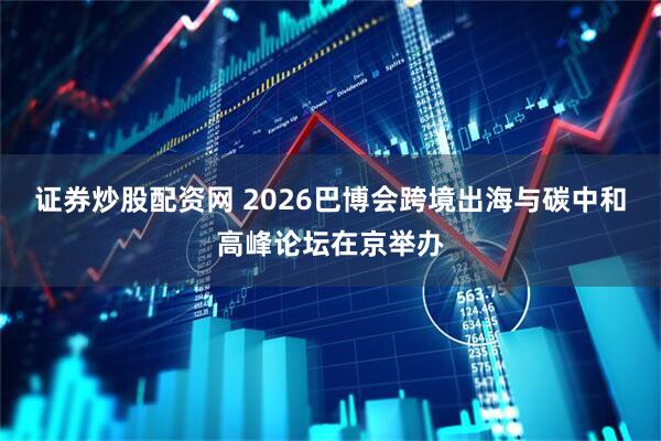证券炒股配资网 2026巴博会跨境出海与碳中和高峰论坛在京举办