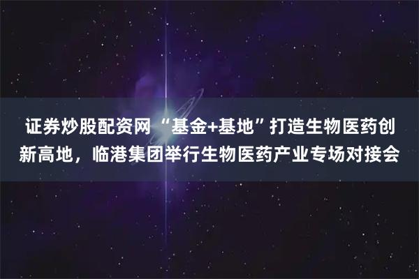 证券炒股配资网 “基金+基地”打造生物医药创新高地，临港集团举行生物医药产业专场对接会