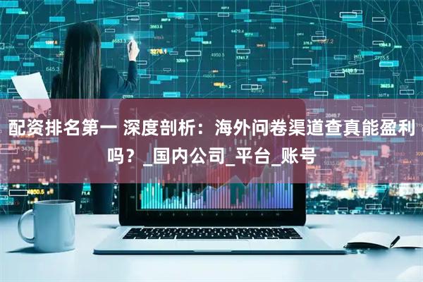 配资排名第一 深度剖析：海外问卷渠道查真能盈利吗？_国内公司_平台_账号
