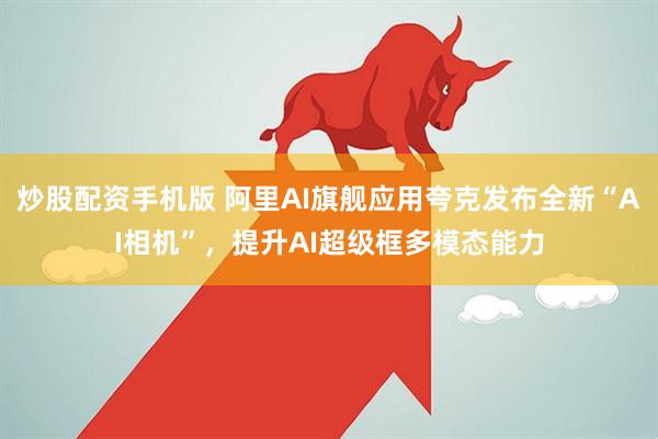 炒股配资手机版 阿里AI旗舰应用夸克发布全新“AI相机”，提升AI超级框多模态能力
