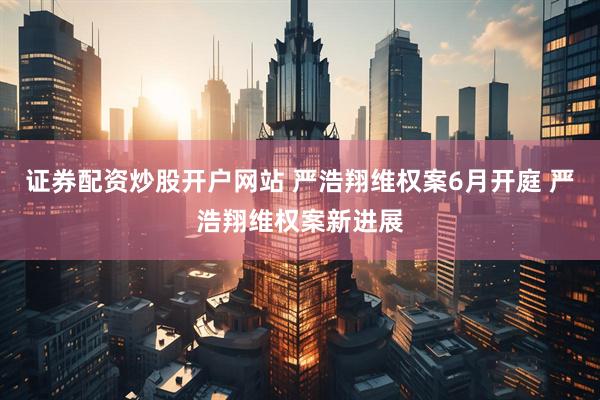 证券配资炒股开户网站 严浩翔维权案6月开庭 严浩翔维权案新进展