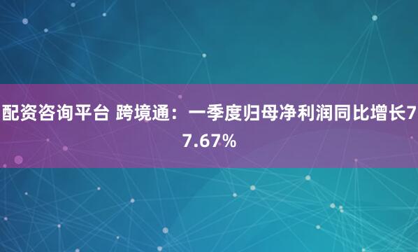 配资咨询平台 跨境通：一季度归母净利润同比增长77.67%