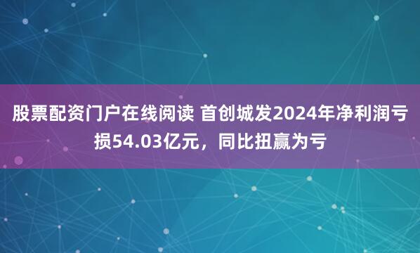 股票配资门户在线阅读 首创城发2024年净利润亏损54.03亿元，同比扭赢为亏