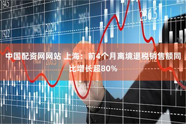 中国配资网网站 上海：前4个月离境退税销售额同比增长超80%