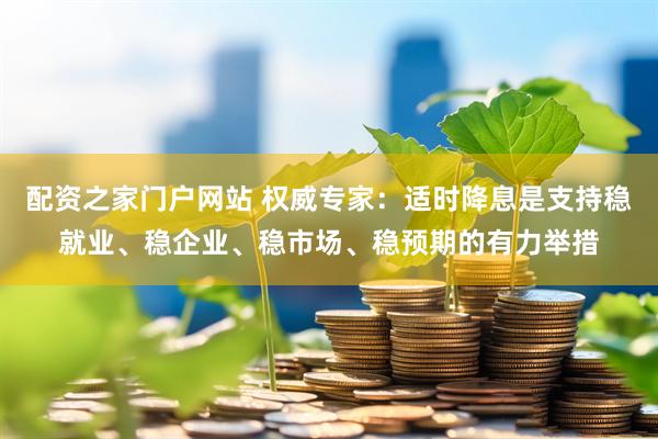 配资之家门户网站 权威专家：适时降息是支持稳就业、稳企业、稳市场、稳预期的有力举措