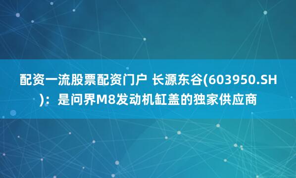 配资一流股票配资门户 长源东谷(603950.SH)：是问界M8发动机缸盖的独家供应商