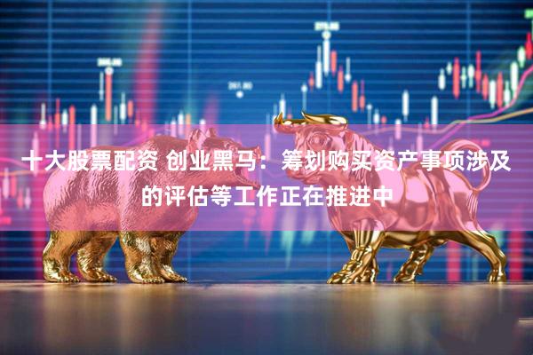 十大股票配资 创业黑马：筹划购买资产事项涉及的评估等工作正在推进中