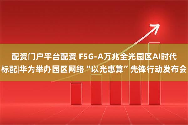 配资门户平台配资 F5G-A万兆全光园区AI时代标配|华为举办园区网络“以光惠算”先锋行动发布会