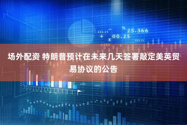 场外配资 特朗普预计在未来几天签署敲定美英贸易协议的公告