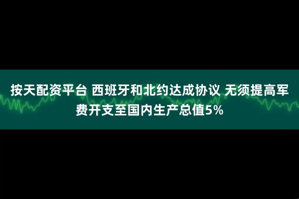 按天配资平台 西班牙和北约达成协议 无须提高军费开支至国内生产总值5%