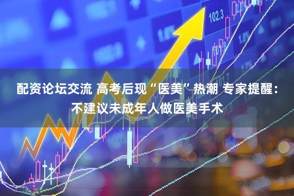 配资论坛交流 高考后现“医美”热潮 专家提醒：不建议未成年人做医美手术