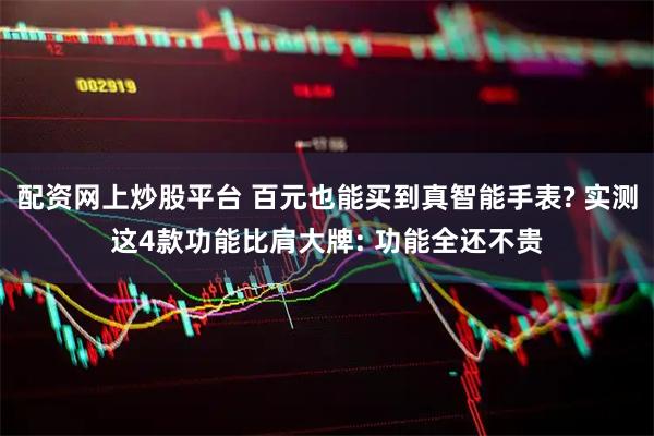 配资网上炒股平台 百元也能买到真智能手表? 实测这4款功能比肩大牌: 功能全还不贵
