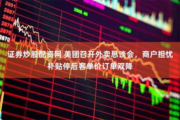 证券炒股配资网 美团召开外卖恳谈会，商户担忧补贴停后客单价订单双降