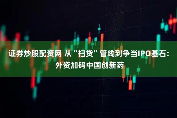 证券炒股配资网 从“扫货”管线到争当IPO基石: 外资加码中国创新药