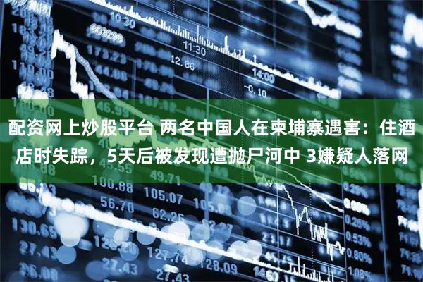 配资网上炒股平台 两名中国人在柬埔寨遇害：住酒店时失踪，5天后被发现遭抛尸河中 3嫌疑人落网
