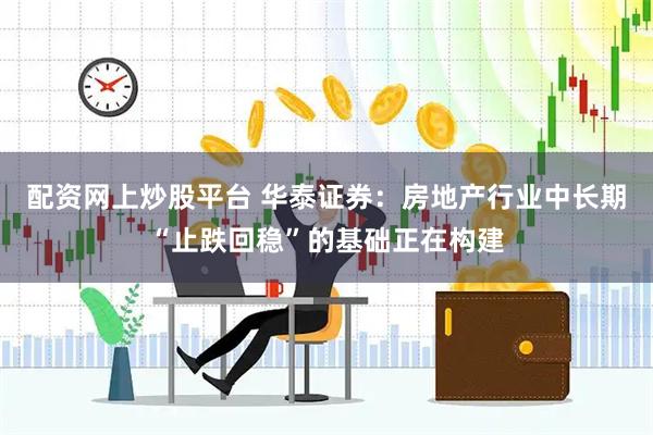 配资网上炒股平台 华泰证券：房地产行业中长期“止跌回稳”的基础正在构建