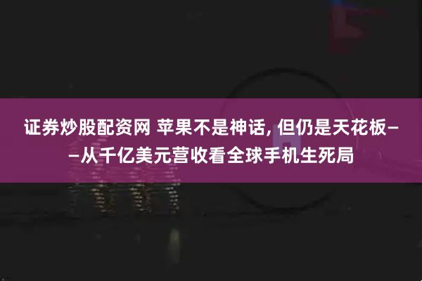 证券炒股配资网 苹果不是神话, 但仍是天花板——从千亿美元营收看全球手机生死局