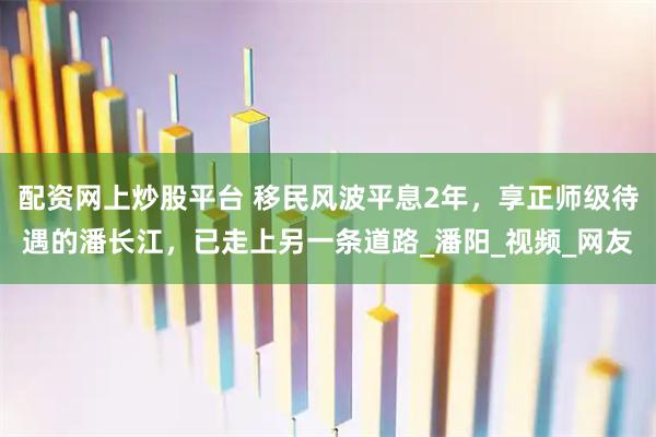配资网上炒股平台 移民风波平息2年，享正师级待遇的潘长江，已走上另一条道路_潘阳_视频_网友