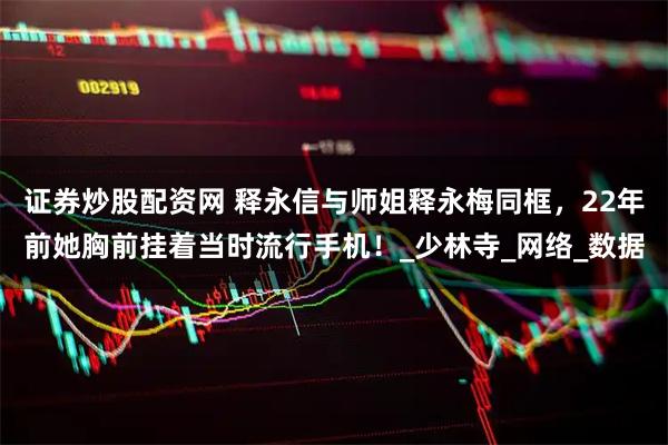 证券炒股配资网 释永信与师姐释永梅同框，22年前她胸前挂着当时流行手机！_少林寺_网络_数据
