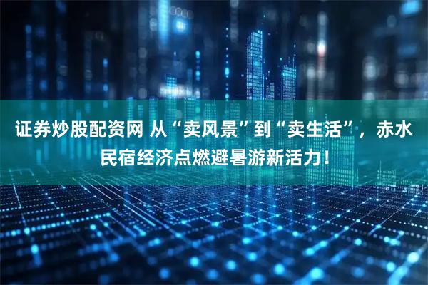 证券炒股配资网 从“卖风景”到“卖生活”，赤水民宿经济点燃避暑游新活力！