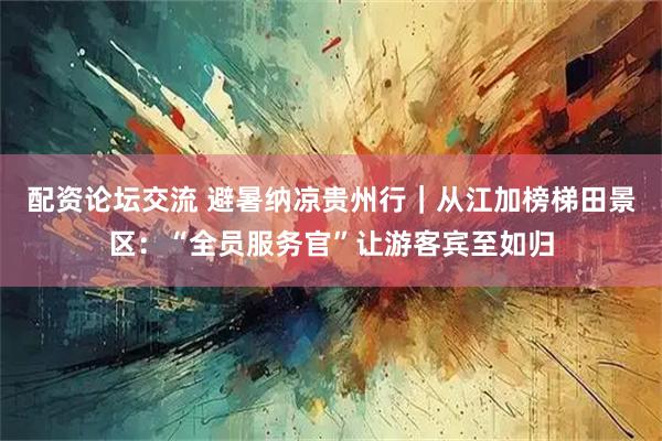 配资论坛交流 避暑纳凉贵州行｜从江加榜梯田景区：“全员服务官”让游客宾至如归