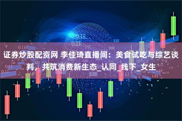 证券炒股配资网 李佳琦直播间：美食试吃与综艺谈判，共筑消费新生态_认同_线下_女生