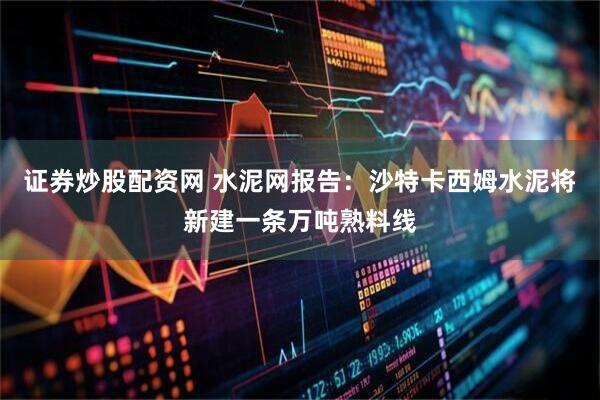 证券炒股配资网 水泥网报告：沙特卡西姆水泥将新建一条万吨熟料线