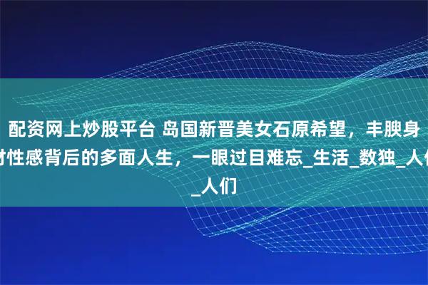 配资网上炒股平台 岛国新晋美女石原希望，丰腴身材性感背后的多面人生，一眼过目难忘_生活_数独_人们