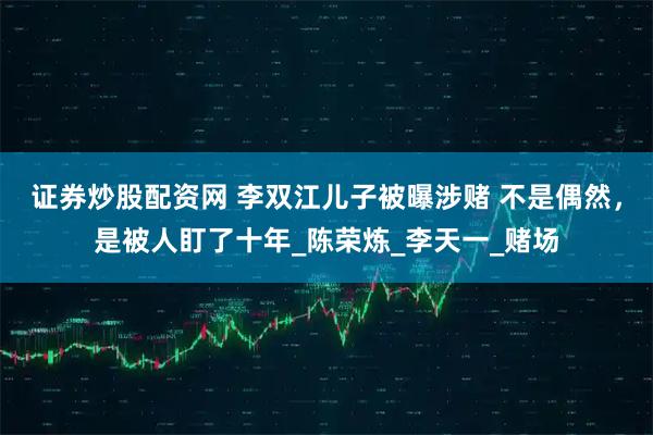 证券炒股配资网 李双江儿子被曝涉赌 不是偶然，是被人盯了十年_陈荣炼_李天一_赌场