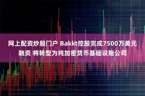 网上配资炒股门户 Bakkt控股完成7500万美元融资 将转型为纯加密货币基础设施公司