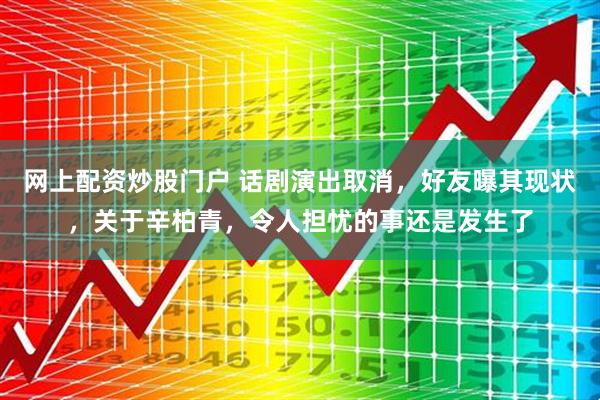 网上配资炒股门户 话剧演出取消，好友曝其现状，关于辛柏青，令人担忧的事还是发生了