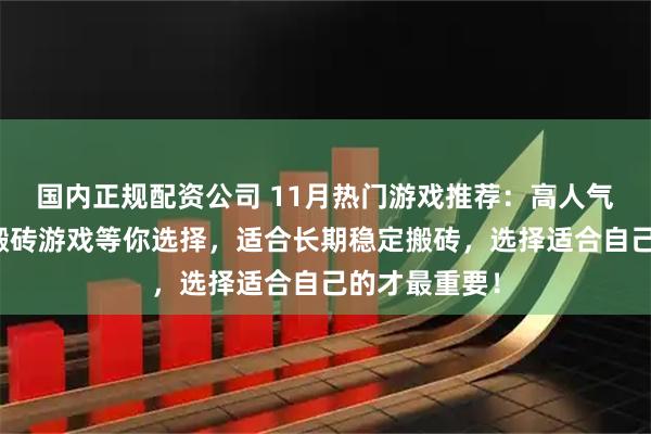 国内正规配资公司 11月热门游戏推荐：高人气游戏，众多搬砖游戏等你选择，适合长期稳定搬砖，选择适合自己的才最重要！