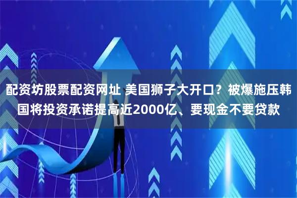 配资坊股票配资网址 美国狮子大开口？被爆施压韩国将投资承诺提高近2000亿、要现金不要贷款