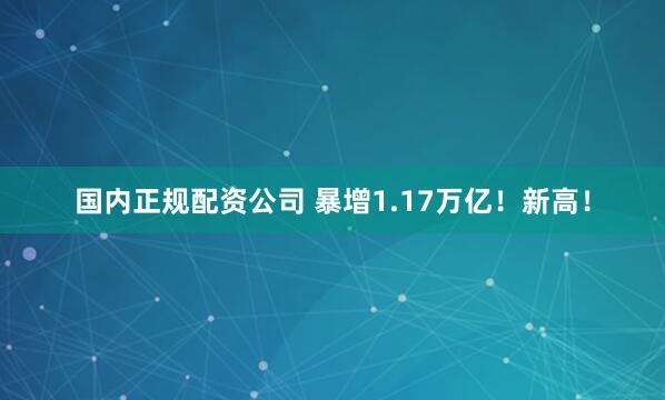 国内正规配资公司 暴增1.17万亿！新高！