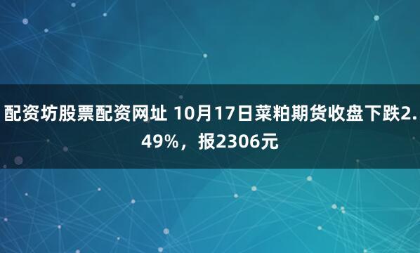 配资坊股票配资网址 10月17日菜粕期货收盘下跌2.49%，报2306元